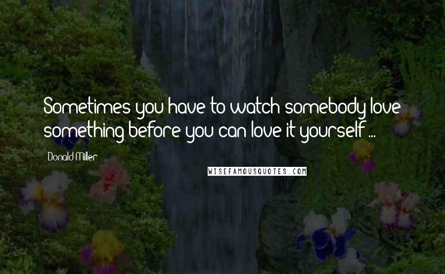 Donald Miller Quotes: Sometimes you have to watch somebody love something before you can love it yourself ...