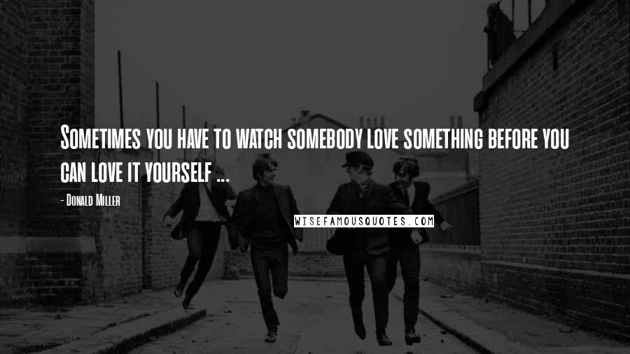 Donald Miller Quotes: Sometimes you have to watch somebody love something before you can love it yourself ...