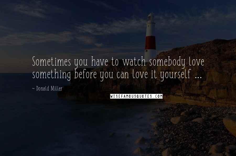 Donald Miller Quotes: Sometimes you have to watch somebody love something before you can love it yourself ...