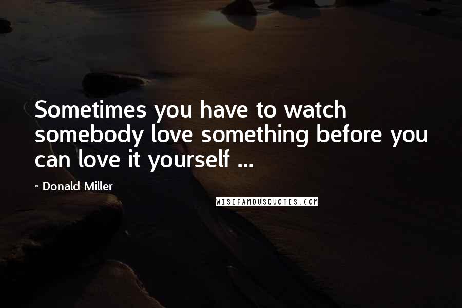 Donald Miller Quotes: Sometimes you have to watch somebody love something before you can love it yourself ...