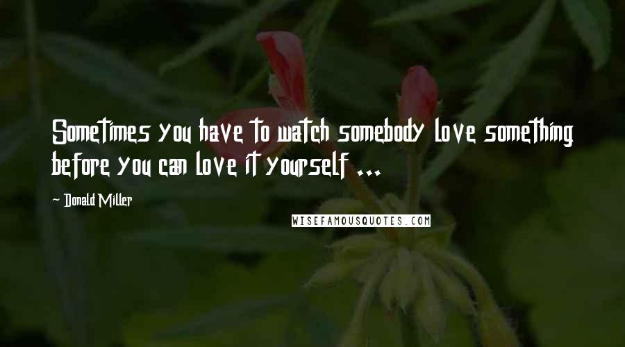 Donald Miller Quotes: Sometimes you have to watch somebody love something before you can love it yourself ...