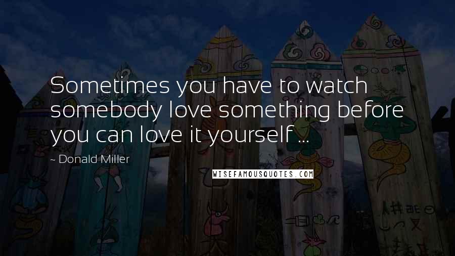 Donald Miller Quotes: Sometimes you have to watch somebody love something before you can love it yourself ...