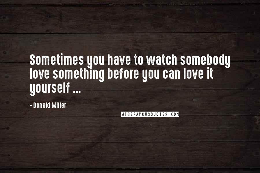 Donald Miller Quotes: Sometimes you have to watch somebody love something before you can love it yourself ...