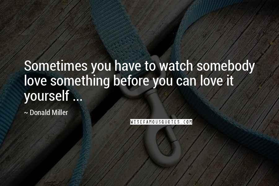 Donald Miller Quotes: Sometimes you have to watch somebody love something before you can love it yourself ...