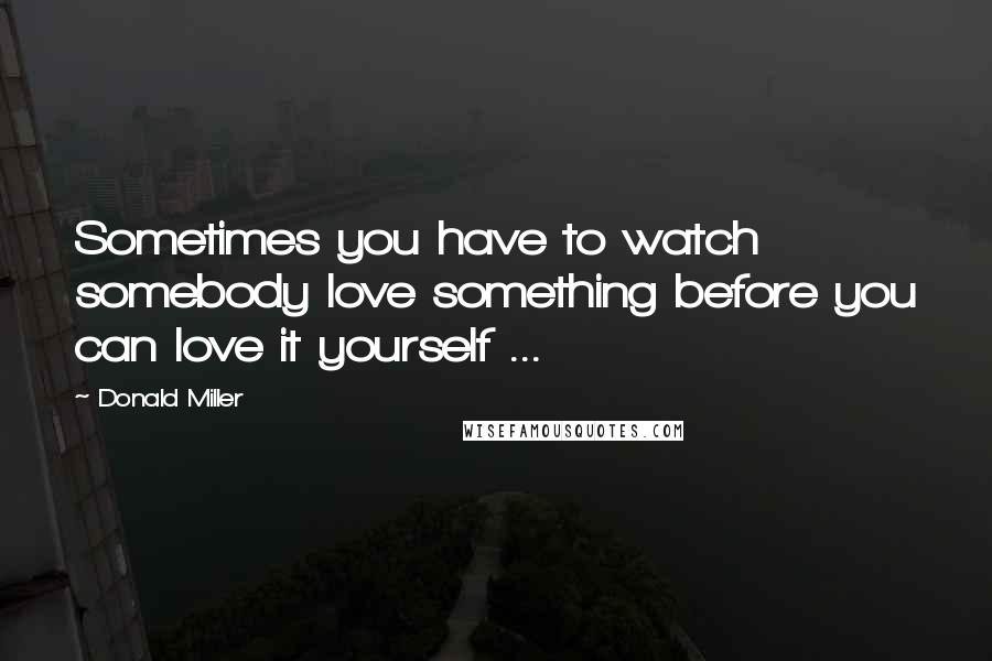 Donald Miller Quotes: Sometimes you have to watch somebody love something before you can love it yourself ...