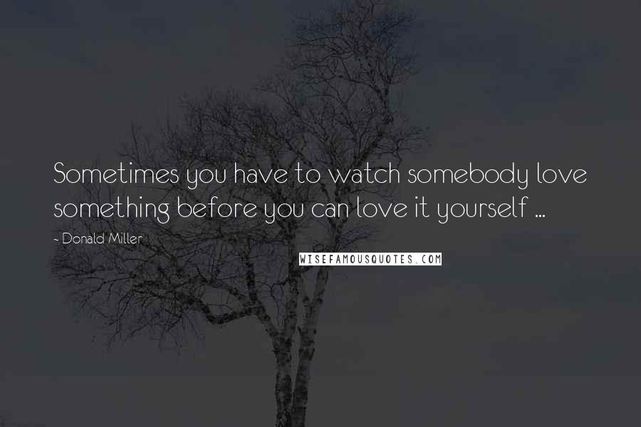 Donald Miller Quotes: Sometimes you have to watch somebody love something before you can love it yourself ...