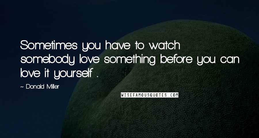 Donald Miller Quotes: Sometimes you have to watch somebody love something before you can love it yourself ...