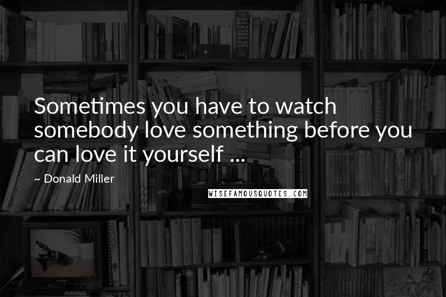 Donald Miller Quotes: Sometimes you have to watch somebody love something before you can love it yourself ...