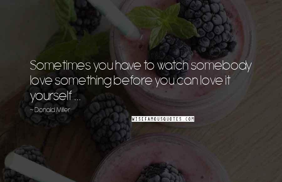 Donald Miller Quotes: Sometimes you have to watch somebody love something before you can love it yourself ...