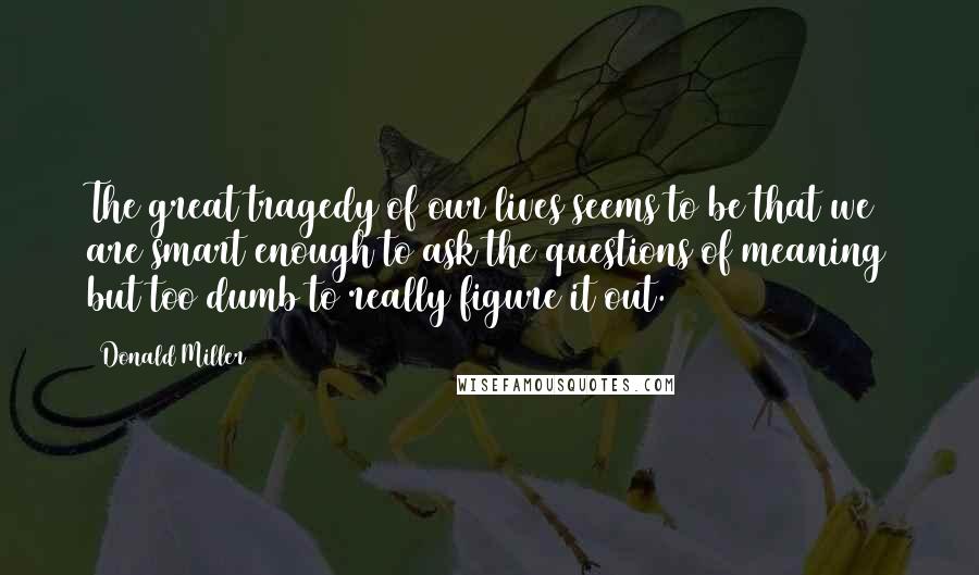 Donald Miller Quotes: The great tragedy of our lives seems to be that we are smart enough to ask the questions of meaning but too dumb to really figure it out.