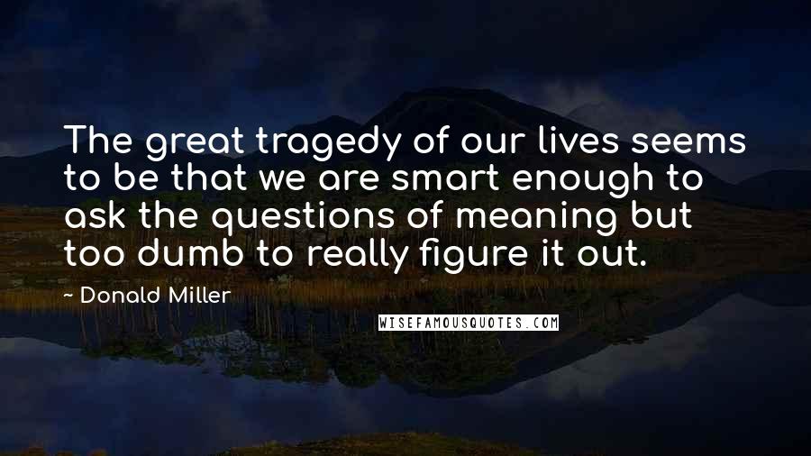 Donald Miller Quotes: The great tragedy of our lives seems to be that we are smart enough to ask the questions of meaning but too dumb to really figure it out.