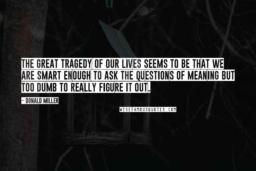 Donald Miller Quotes: The great tragedy of our lives seems to be that we are smart enough to ask the questions of meaning but too dumb to really figure it out.