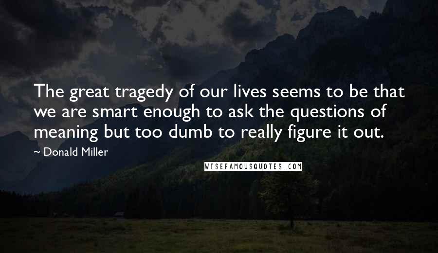 Donald Miller Quotes: The great tragedy of our lives seems to be that we are smart enough to ask the questions of meaning but too dumb to really figure it out.