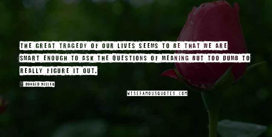 Donald Miller Quotes: The great tragedy of our lives seems to be that we are smart enough to ask the questions of meaning but too dumb to really figure it out.