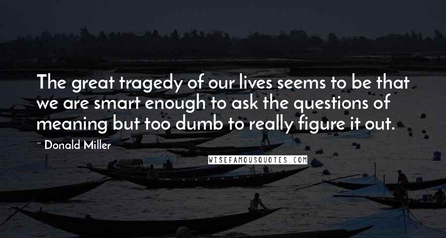 Donald Miller Quotes: The great tragedy of our lives seems to be that we are smart enough to ask the questions of meaning but too dumb to really figure it out.
