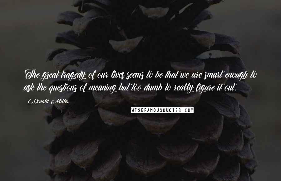 Donald Miller Quotes: The great tragedy of our lives seems to be that we are smart enough to ask the questions of meaning but too dumb to really figure it out.