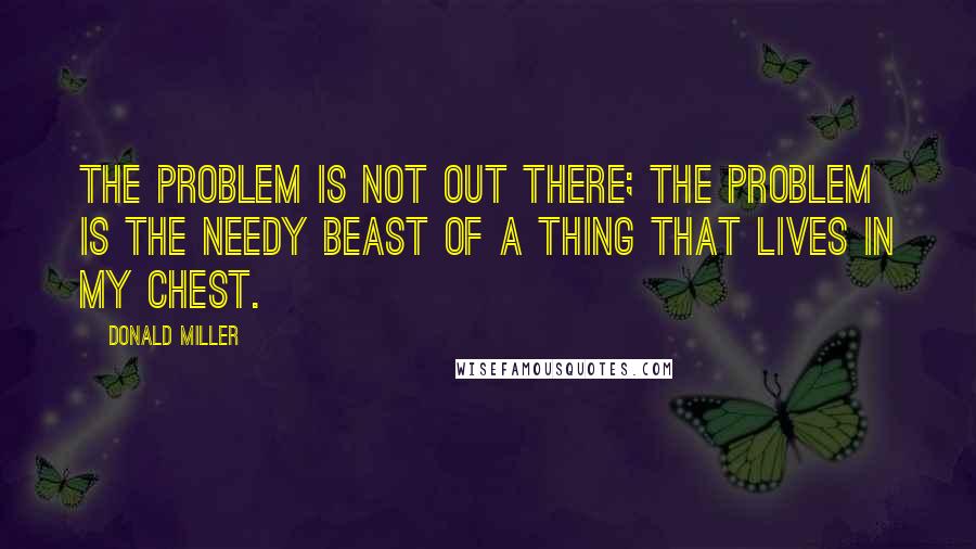 Donald Miller Quotes: The problem is not out there; the problem is the needy beast of a thing that lives in my chest.