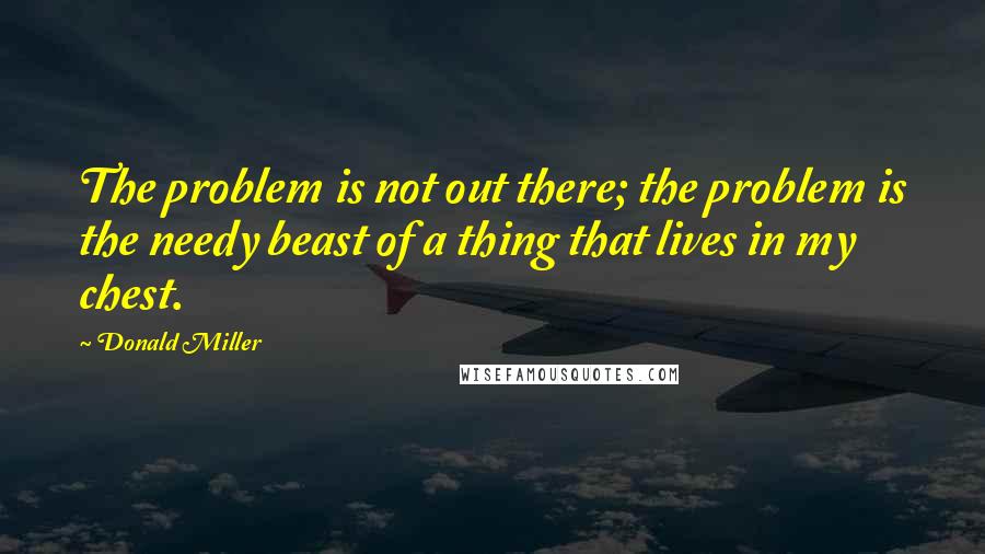 Donald Miller Quotes: The problem is not out there; the problem is the needy beast of a thing that lives in my chest.