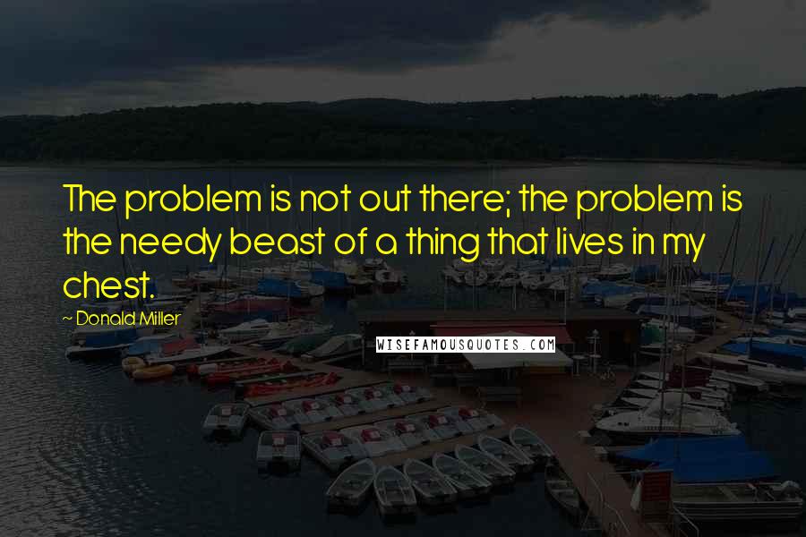 Donald Miller Quotes: The problem is not out there; the problem is the needy beast of a thing that lives in my chest.