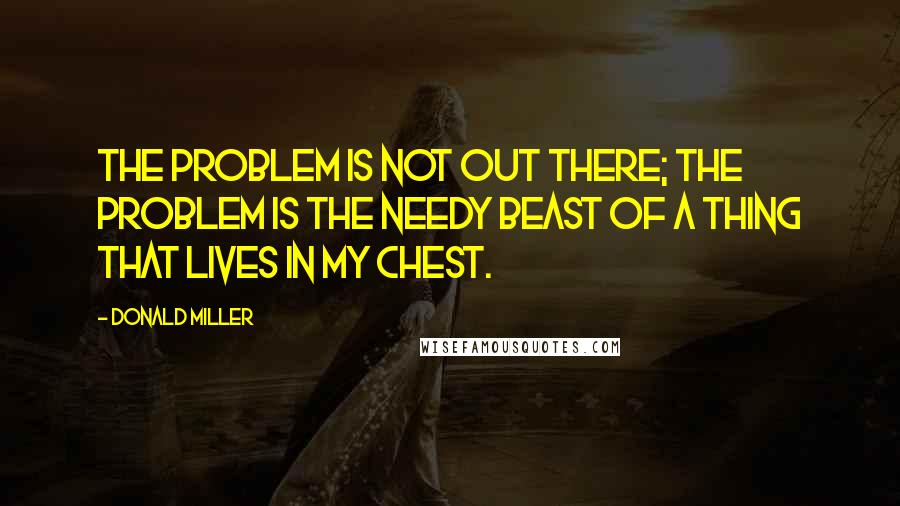 Donald Miller Quotes: The problem is not out there; the problem is the needy beast of a thing that lives in my chest.