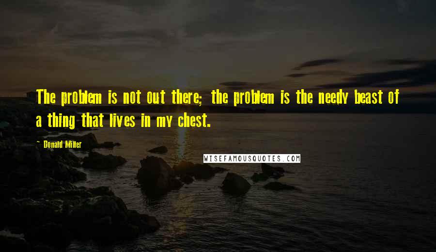 Donald Miller Quotes: The problem is not out there; the problem is the needy beast of a thing that lives in my chest.