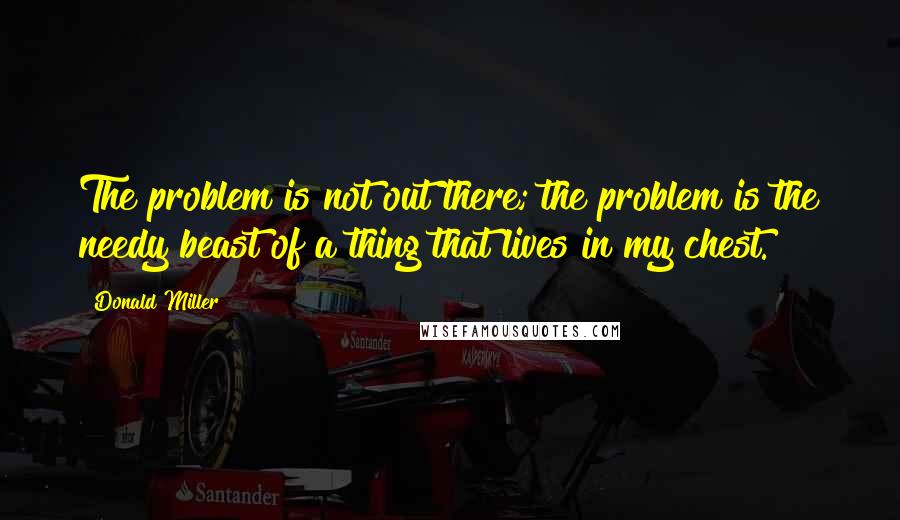 Donald Miller Quotes: The problem is not out there; the problem is the needy beast of a thing that lives in my chest.