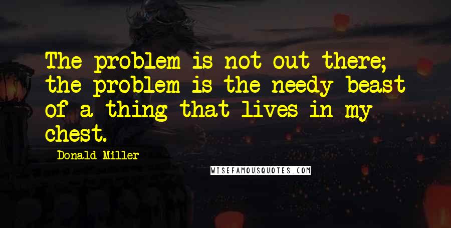 Donald Miller Quotes: The problem is not out there; the problem is the needy beast of a thing that lives in my chest.