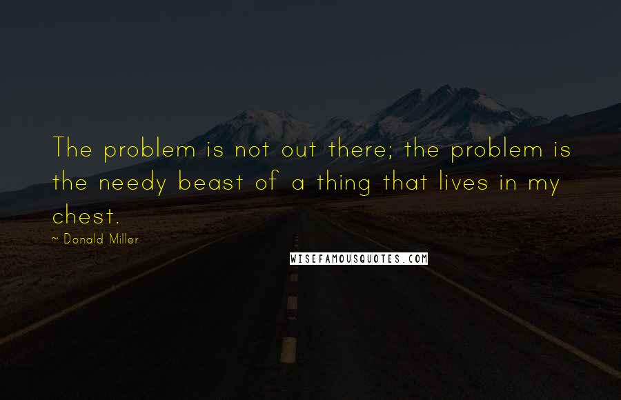 Donald Miller Quotes: The problem is not out there; the problem is the needy beast of a thing that lives in my chest.