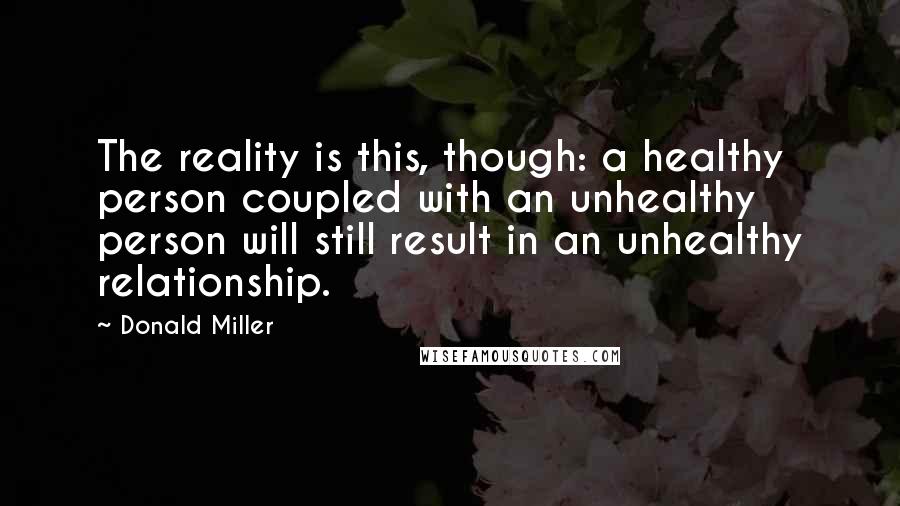 Donald Miller Quotes: The reality is this, though: a healthy person coupled with an unhealthy person will still result in an unhealthy relationship.