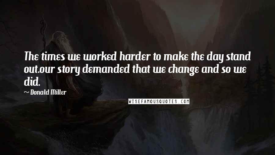 Donald Miller Quotes: The times we worked harder to make the day stand out.our story demanded that we change and so we did.