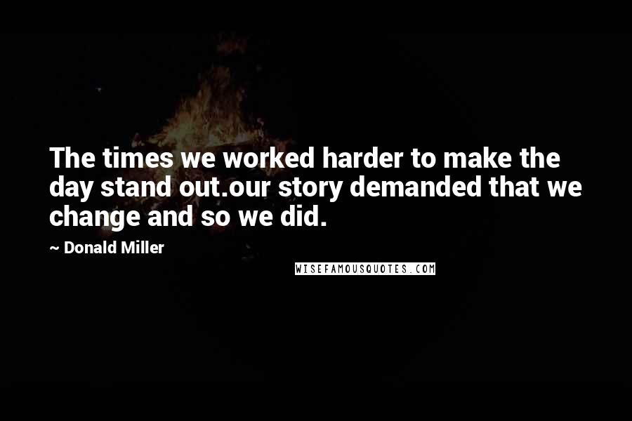 Donald Miller Quotes: The times we worked harder to make the day stand out.our story demanded that we change and so we did.