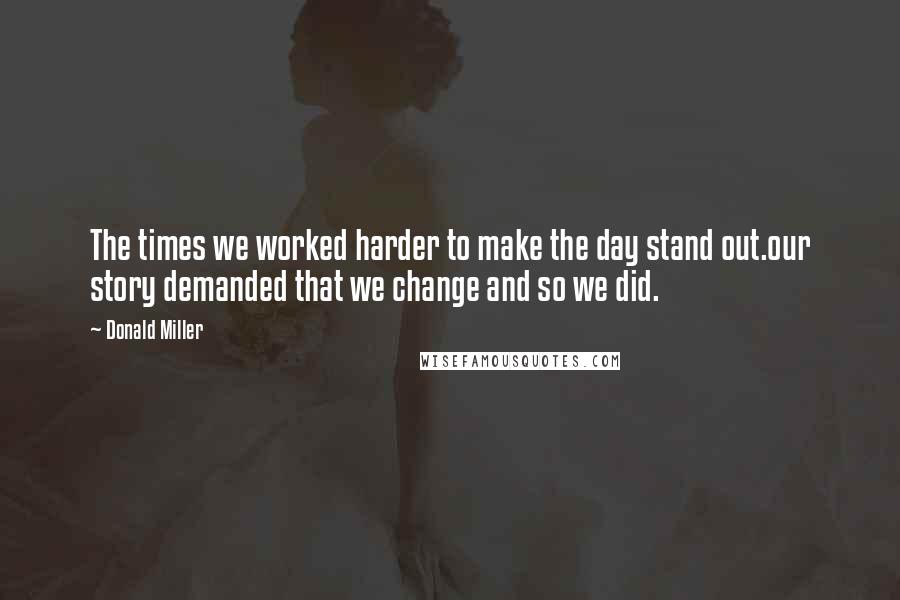 Donald Miller Quotes: The times we worked harder to make the day stand out.our story demanded that we change and so we did.