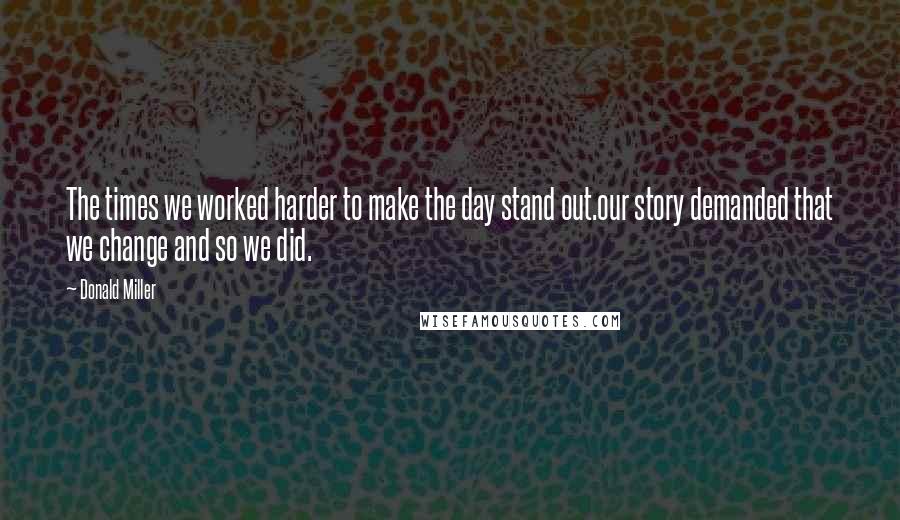 Donald Miller Quotes: The times we worked harder to make the day stand out.our story demanded that we change and so we did.