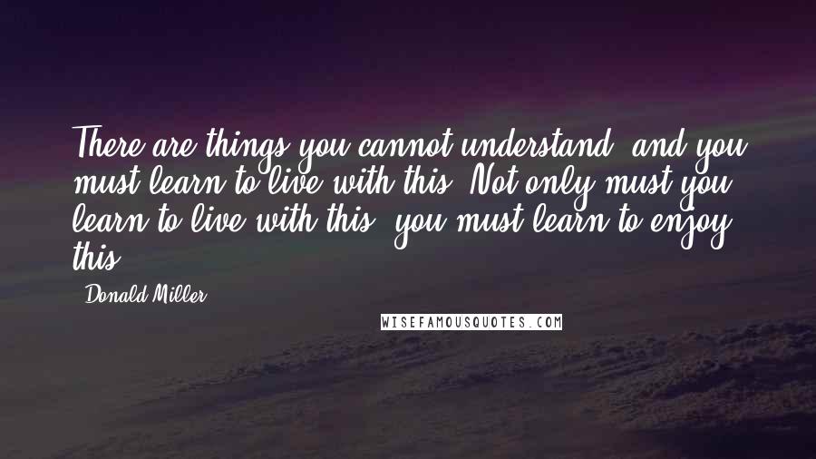 Donald Miller Quotes: There are things you cannot understand, and you must learn to live with this. Not only must you learn to live with this, you must learn to enjoy this.