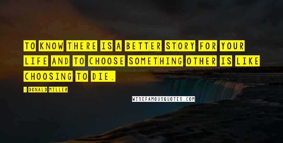 Donald Miller Quotes: To know there is a better story for your life and to choose something other is like choosing to die.