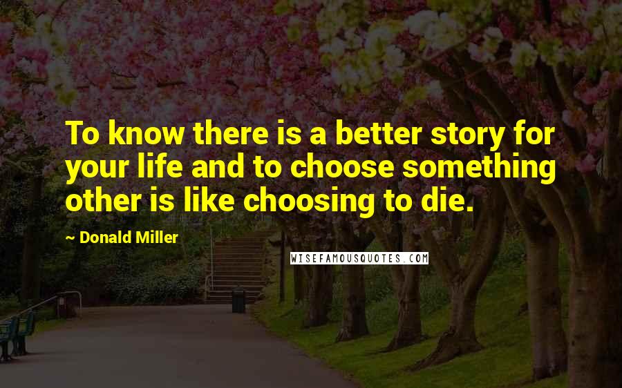Donald Miller Quotes: To know there is a better story for your life and to choose something other is like choosing to die.