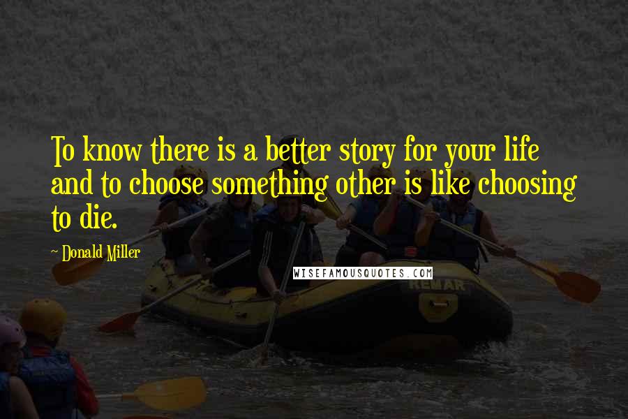Donald Miller Quotes: To know there is a better story for your life and to choose something other is like choosing to die.