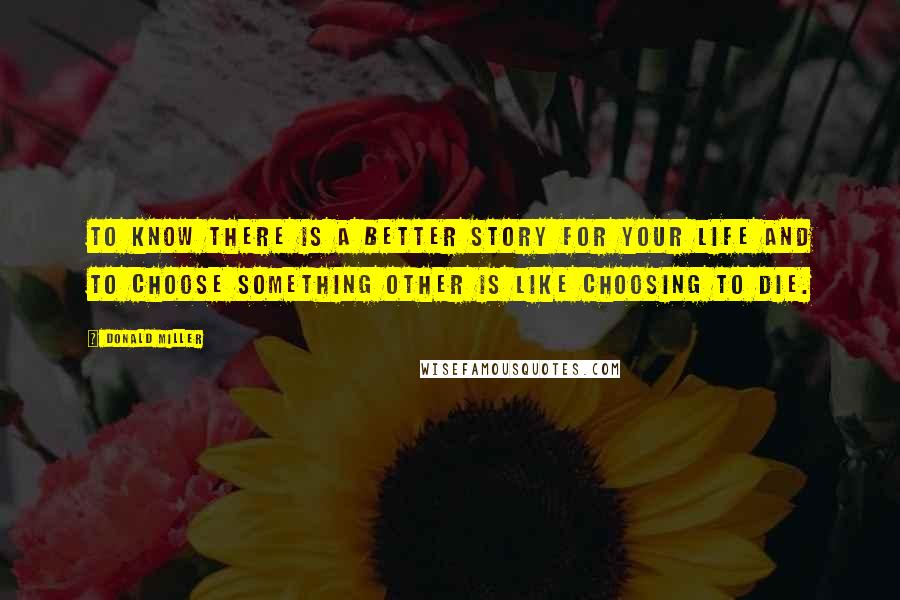 Donald Miller Quotes: To know there is a better story for your life and to choose something other is like choosing to die.