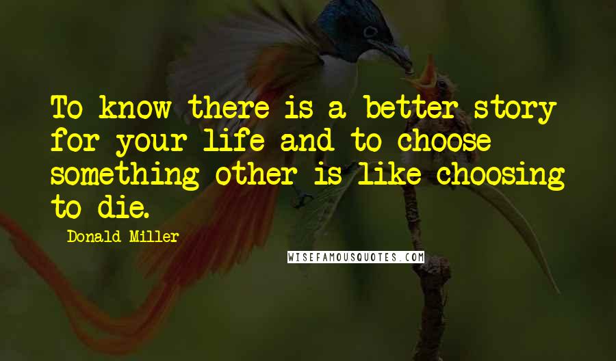 Donald Miller Quotes: To know there is a better story for your life and to choose something other is like choosing to die.