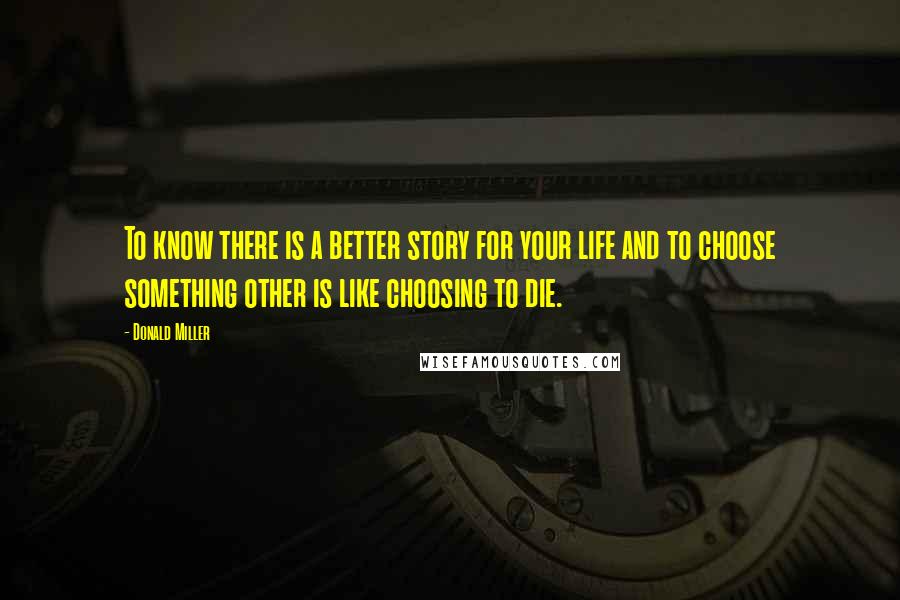 Donald Miller Quotes: To know there is a better story for your life and to choose something other is like choosing to die.