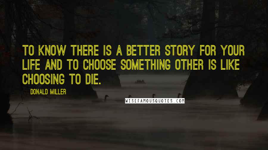 Donald Miller Quotes: To know there is a better story for your life and to choose something other is like choosing to die.