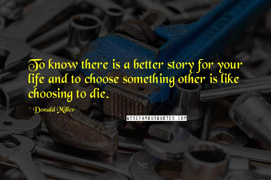 Donald Miller Quotes: To know there is a better story for your life and to choose something other is like choosing to die.