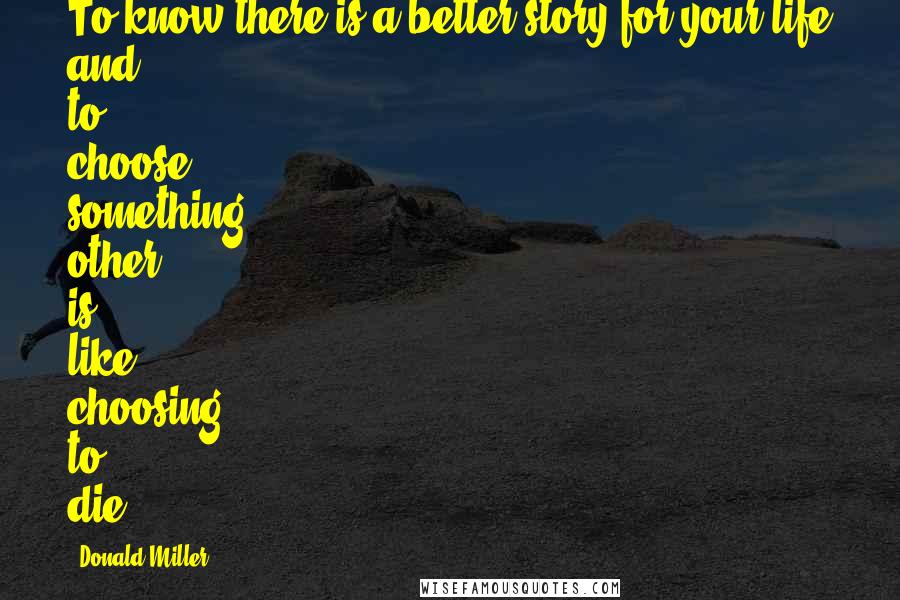 Donald Miller Quotes: To know there is a better story for your life and to choose something other is like choosing to die.