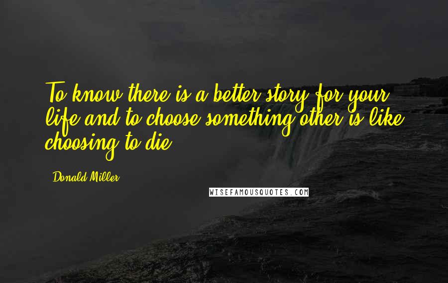 Donald Miller Quotes: To know there is a better story for your life and to choose something other is like choosing to die.