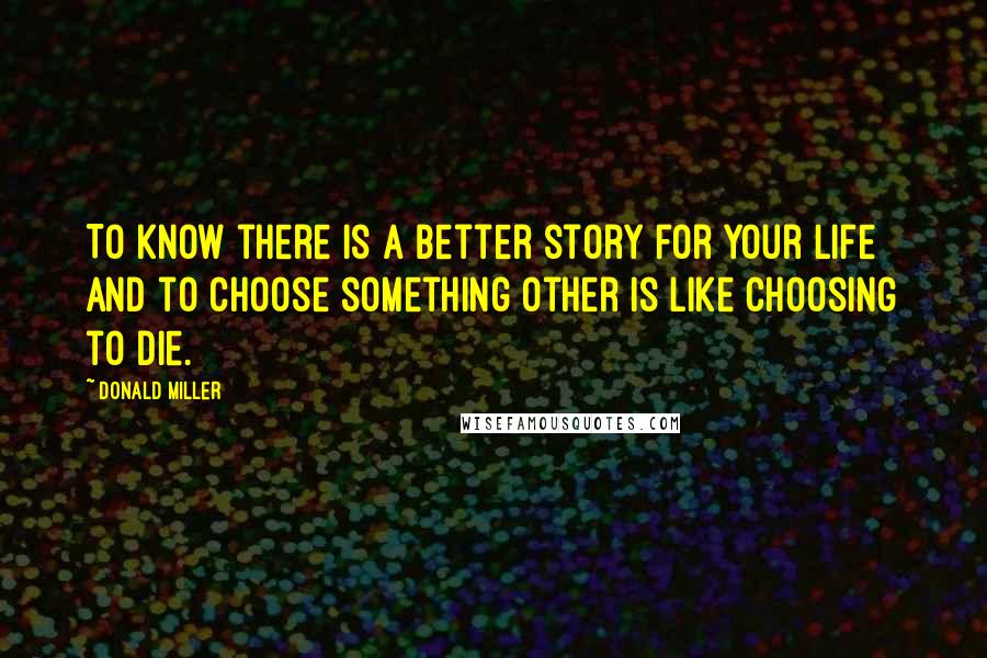 Donald Miller Quotes: To know there is a better story for your life and to choose something other is like choosing to die.
