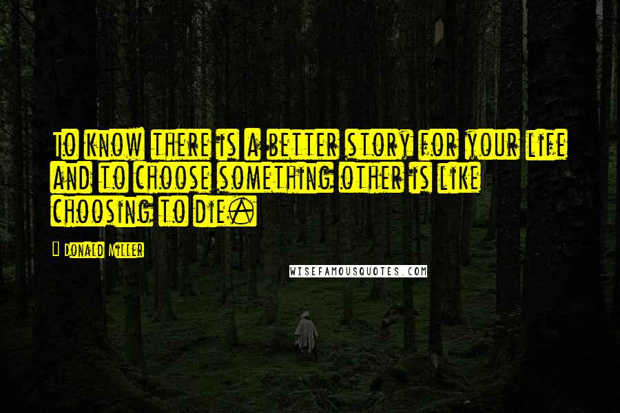 Donald Miller Quotes: To know there is a better story for your life and to choose something other is like choosing to die.