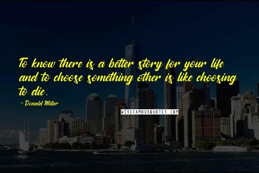 Donald Miller Quotes: To know there is a better story for your life and to choose something other is like choosing to die.