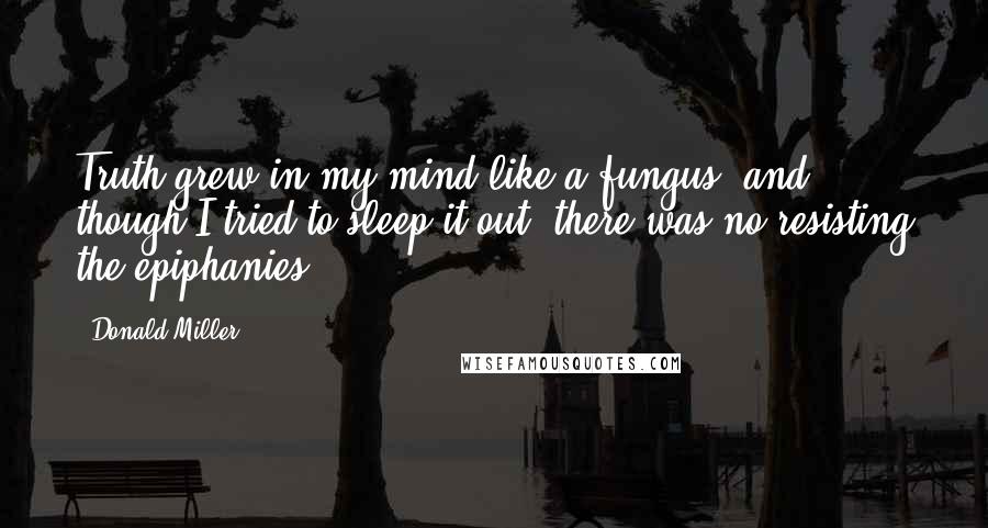 Donald Miller Quotes: Truth grew in my mind like a fungus, and though I tried to sleep it out, there was no resisting the epiphanies.