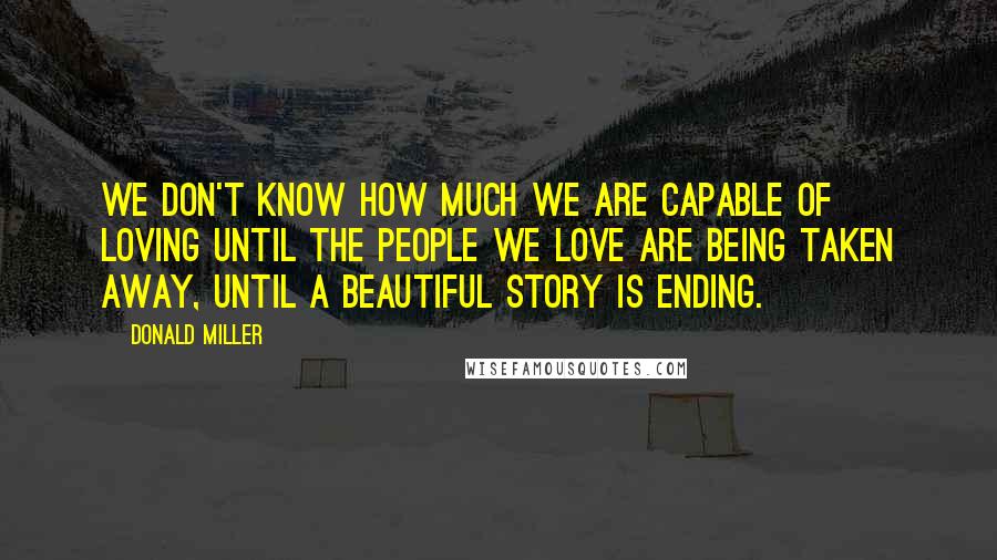 Donald Miller Quotes: We don't know how much we are capable of loving until the people we love are being taken away, until a beautiful story is ending.