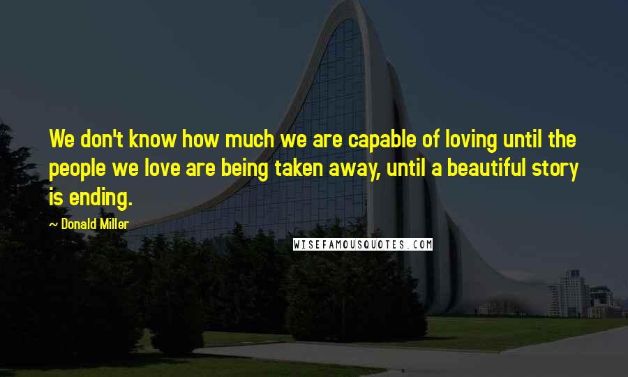 Donald Miller Quotes: We don't know how much we are capable of loving until the people we love are being taken away, until a beautiful story is ending.